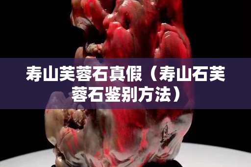 寿山芙蓉石真假（寿山石芙蓉石鉴别方法）