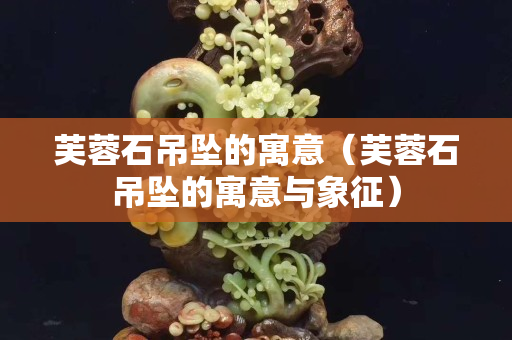 芙蓉石吊坠的寓意（芙蓉石吊坠的寓意与象征）