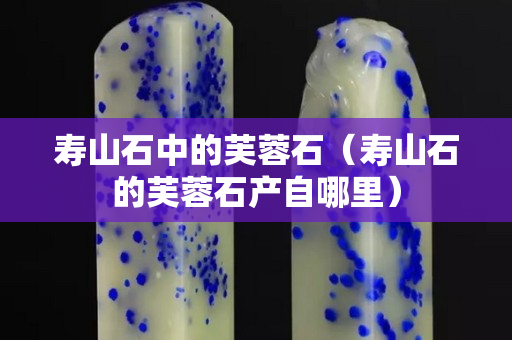 寿山石中的芙蓉石（寿山石的芙蓉石产自哪里）