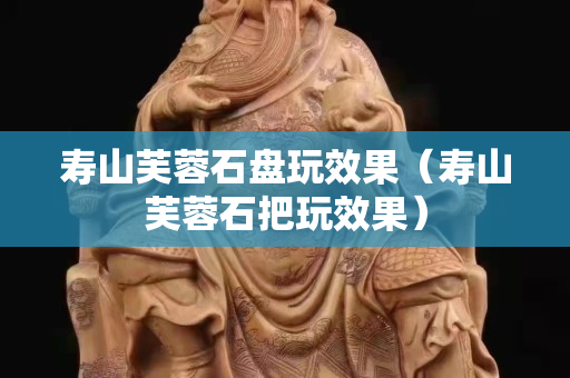 寿山芙蓉石盘玩效果（寿山芙蓉石把玩效果）