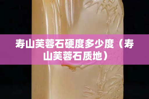 寿山芙蓉石硬度多少度（寿山芙蓉石质地）