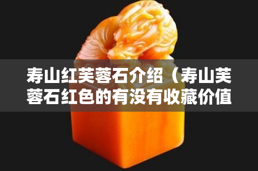 寿山红芙蓉石介绍（寿山芙蓉石红色的有没有收藏价值？）
