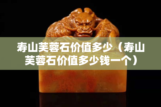 寿山芙蓉石价值多少（寿山芙蓉石价值多少钱一个）