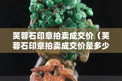 芙蓉石印章拍卖成交价（芙蓉石印章拍卖成交价是多少）