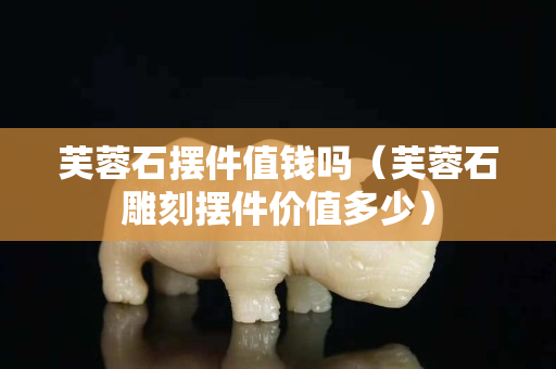 芙蓉石摆件值钱吗（芙蓉石雕刻摆件价值多少）