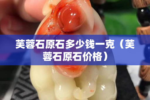 芙蓉石原石多少钱一克（芙蓉石原石价格）