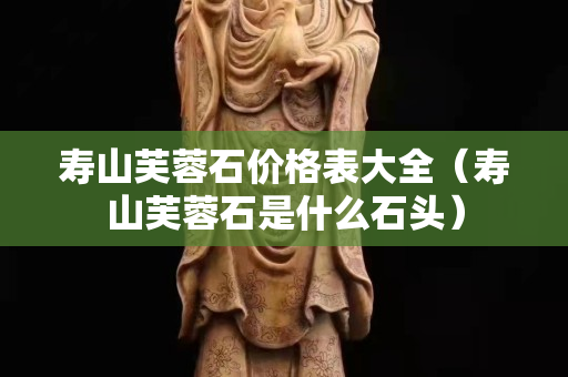 寿山芙蓉石价格表大全（寿山芙蓉石是什么石头）