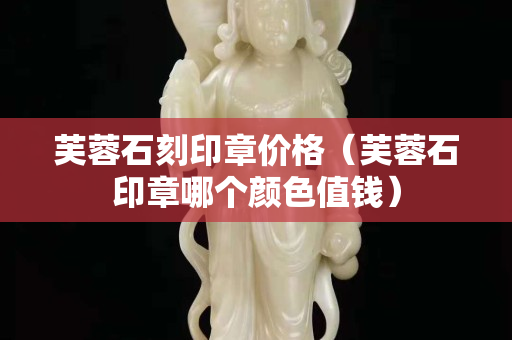 芙蓉石刻印章价格（芙蓉石印章哪个颜色值钱）