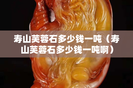 寿山芙蓉石多少钱一吨（寿山芙蓉石多少钱一吨啊）