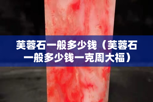 芙蓉石一般多少钱（芙蓉石一般多少钱一克周大福）