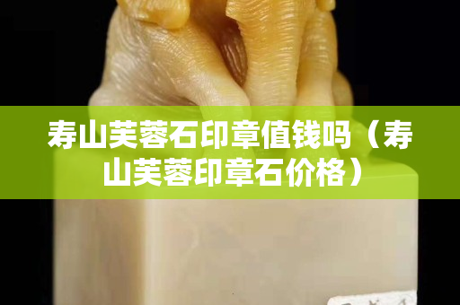 寿山芙蓉石印章值钱吗（寿山芙蓉印章石价格）