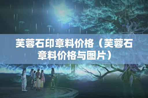 芙蓉石印章料价格（芙蓉石章料价格与图片）
