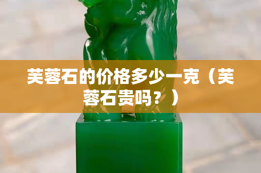 芙蓉石的价格多少一克（芙蓉石贵吗？）