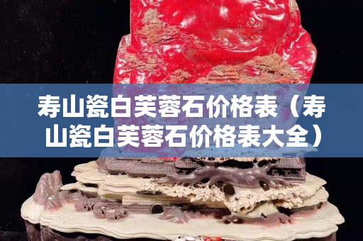 寿山瓷白芙蓉石价格表（寿山瓷白芙蓉石价格表大全）