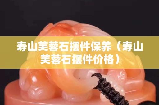 寿山芙蓉石摆件保养（寿山芙蓉石摆件价格）