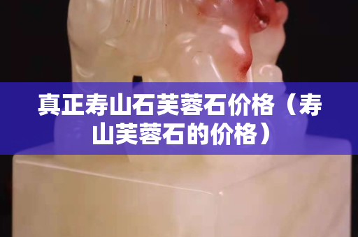 真正寿山石芙蓉石价格（寿山芙蓉石的价格）