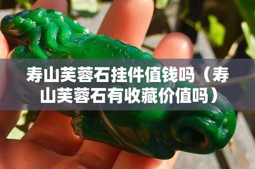 寿山芙蓉石挂件值钱吗（寿山芙蓉石有收藏价值吗）