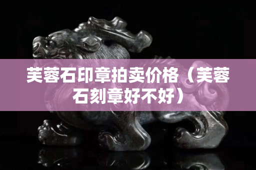 芙蓉石印章拍卖价格（芙蓉石刻章好不好）