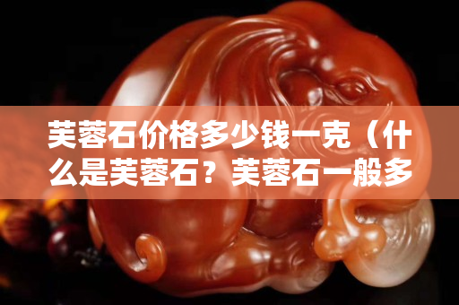 芙蓉石价格多少钱一克（什么是芙蓉石？芙蓉石一般多少钱一克）
