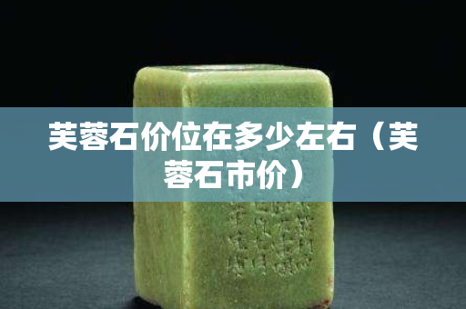芙蓉石价位在多少左右（芙蓉石市价）