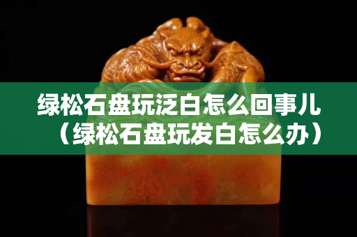 绿松石盘玩泛白怎么回事儿（绿松石盘玩发白怎么办）