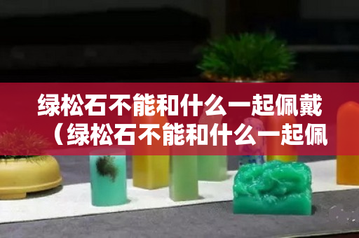 绿松石不能和什么一起佩戴（绿松石不能和什么一起佩戴图片）