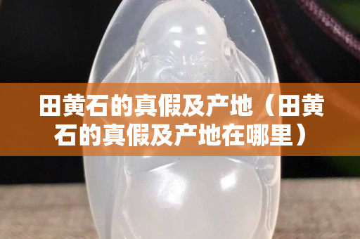 田黄石的真假及产地（田黄石的真假及产地在哪里）