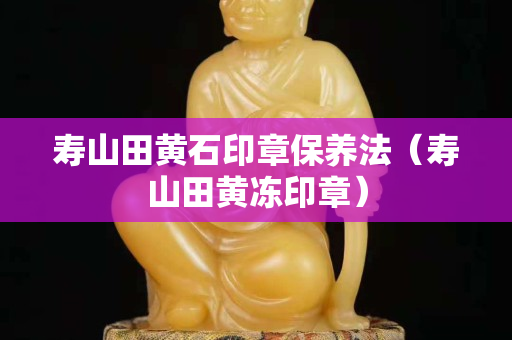 寿山田黄石印章保养法（寿山田黄冻印章）