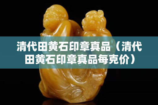 清代田黄石印章真品（清代田黄石印章真品每克价）