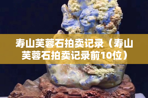 寿山芙蓉石拍卖记录（寿山芙蓉石拍卖记录前10位）