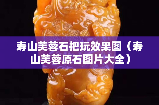 寿山芙蓉石把玩效果图（寿山芙蓉原石图片大全）