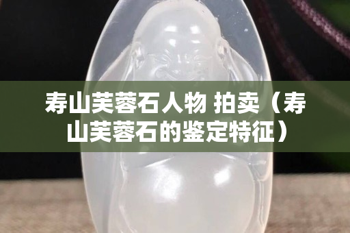 寿山芙蓉石人物 拍卖（寿山芙蓉石的鉴定特征）