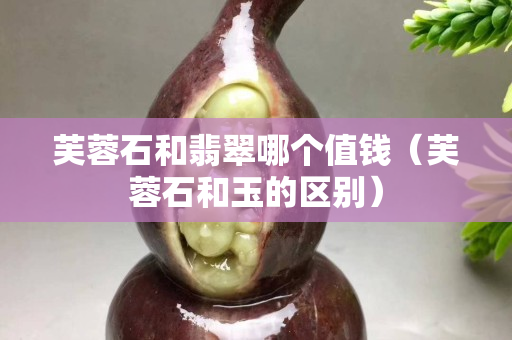 芙蓉石和翡翠哪个值钱（芙蓉石和玉的区别）