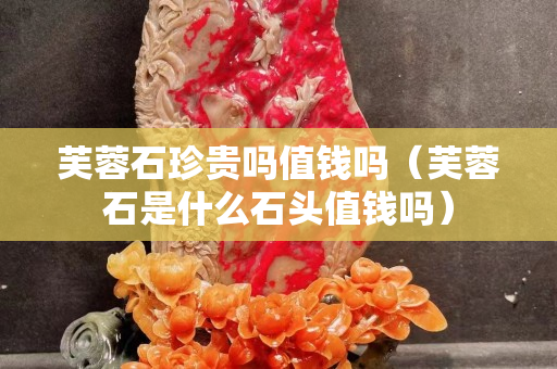 芙蓉石珍贵吗值钱吗（芙蓉石是什么石头值钱吗）