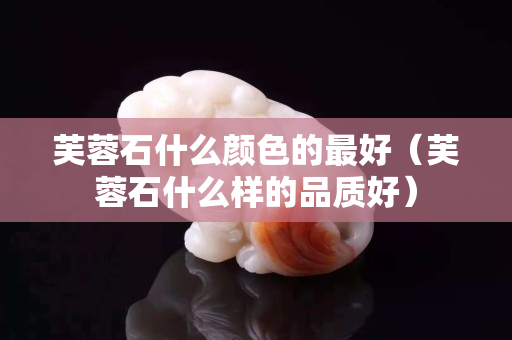 芙蓉石什么颜色的最好（芙蓉石什么样的品质好）