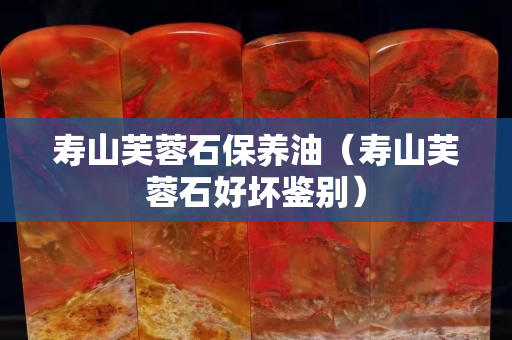 寿山芙蓉石保养油（寿山芙蓉石好坏鉴别）