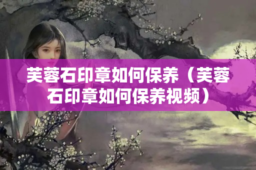 芙蓉石印章如何保养（芙蓉石印章如何保养视频）