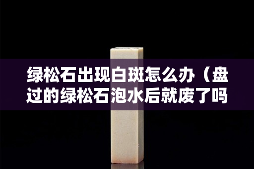 绿松石出现白斑怎么办（盘过的绿松石泡水后就废了吗）