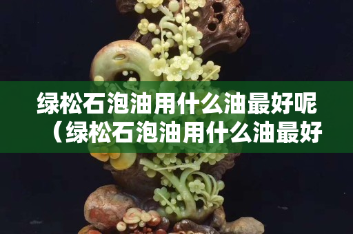 绿松石泡油用什么油最好呢（绿松石泡油用什么油最好呢）