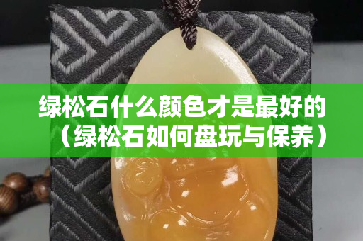 绿松石什么颜色才是最好的（绿松石如何盘玩与保养）