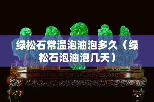 绿松石常温泡油泡多久（绿松石泡油泡几天）