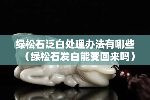 绿松石泛白处理办法有哪些（绿松石发白能变回来吗）