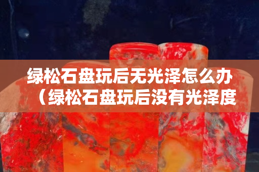 绿松石盘玩后无光泽怎么办（绿松石盘玩后没有光泽度是因为什么？）
