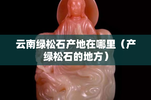 云南绿松石产地在哪里（产绿松石的地方）