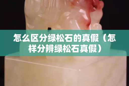 怎么区分绿松石的真假（怎样分辨绿松石真假）