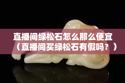 直播间绿松石怎么那么便宜（直播间买绿松石有假吗？）