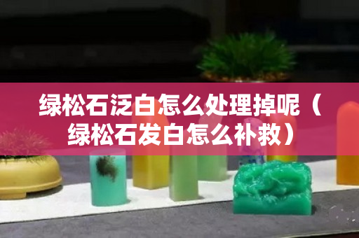 绿松石泛白怎么处理掉呢（绿松石发白怎么补救）