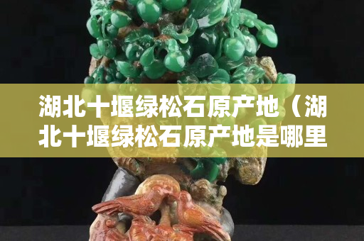 湖北十堰绿松石原产地（湖北十堰绿松石原产地是哪里的）