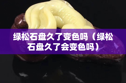 绿松石盘久了变色吗（绿松石盘久了会变色吗）