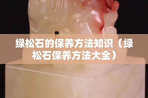 绿松石的保养方法知识（绿松石保养方法大全）